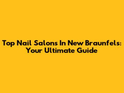 Top Nail Salons In New Braunfels: Your Ultimate Guide