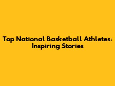 Top National Basketball Athletes: Inspiring Stories