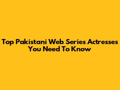 Top Pakistani Web Series Actresses You Need To Know