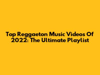 Top Reggaeton Music Videos Of 2022: The Ultimate Playlist
