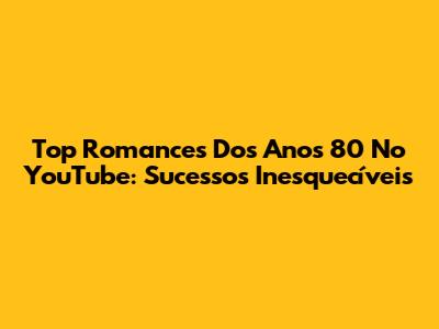 Top Romances Dos Anos 80 No YouTube: Sucessos Inesquecíveis
