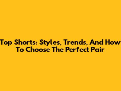 Top Shorts: Styles, Trends, And How To Choose The Perfect Pair