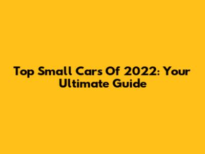 Top Small Cars Of 2022: Your Ultimate Guide