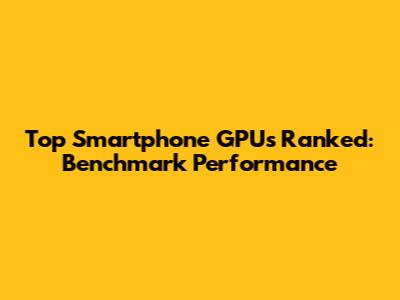 Top Smartphone GPUs Ranked: Benchmark Performance