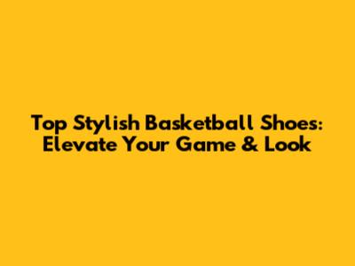 Top Stylish Basketball Shoes: Elevate Your Game & Look