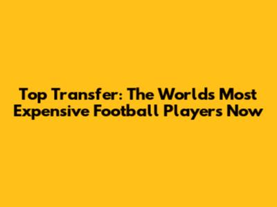 Top Transfer: The World's Most Expensive Football Players Now