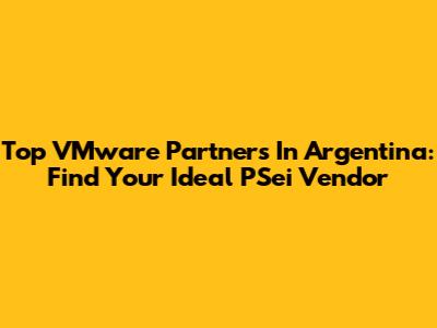 Top VMware Partners In Argentina: Find Your Ideal PSei Vendor