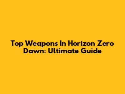 Top Weapons In Horizon Zero Dawn: Ultimate Guide