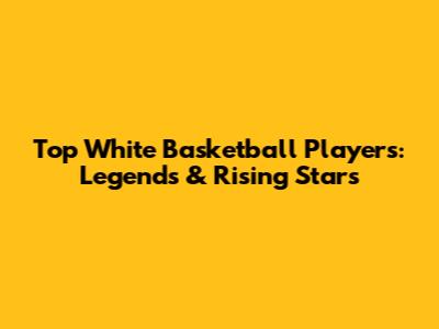 Top White Basketball Players: Legends & Rising Stars