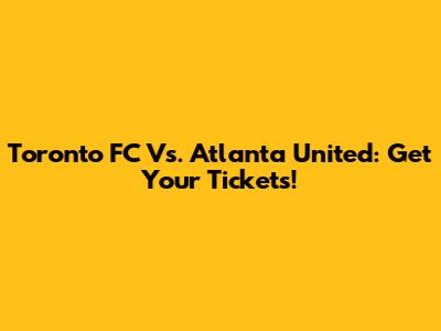 Toronto FC Vs. Atlanta United: Get Your Tickets!