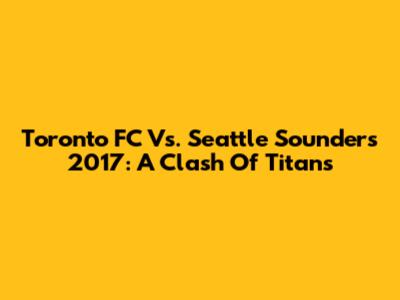 Toronto FC Vs. Seattle Sounders 2017: A Clash Of Titans