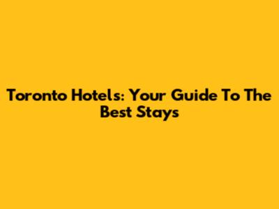 Toronto Hotels: Your Guide To The Best Stays