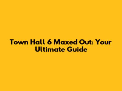 Town Hall 6 Maxed Out: Your Ultimate Guide