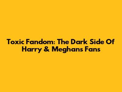 Toxic Fandom: The Dark Side Of Harry & Meghan's Fans