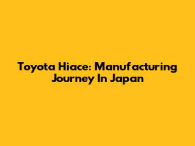 Toyota Hiace: Manufacturing Journey In Japan