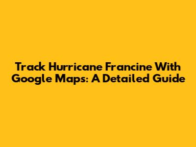 Track Hurricane Francine With Google Maps: A Detailed Guide