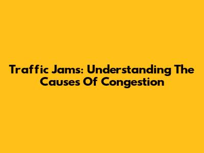 Traffic Jams: Understanding The Causes Of Congestion