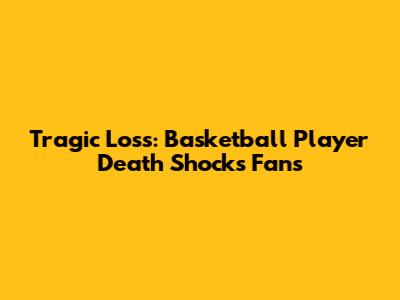 Tragic Loss: Basketball Player Death Shocks Fans