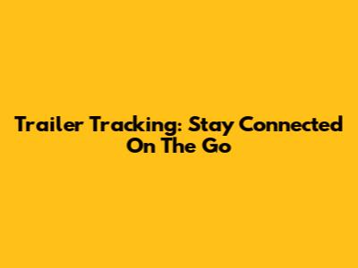 Trailer Tracking: Stay Connected On The Go