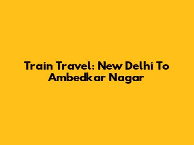Train Travel: New Delhi To Ambedkar Nagar