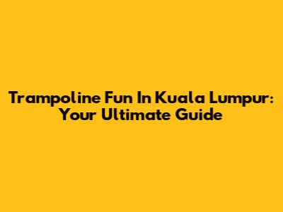 Trampoline Fun In Kuala Lumpur: Your Ultimate Guide
