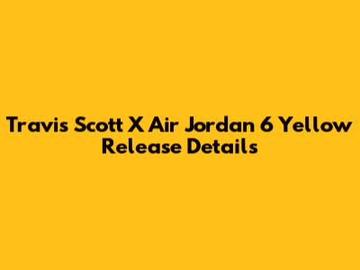 Travis Scott X Air Jordan 6 'Yellow' Release Details