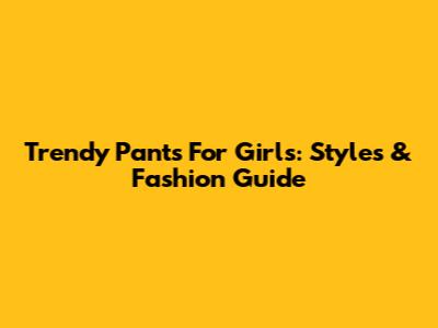 Trendy Pants For Girls: Styles & Fashion Guide