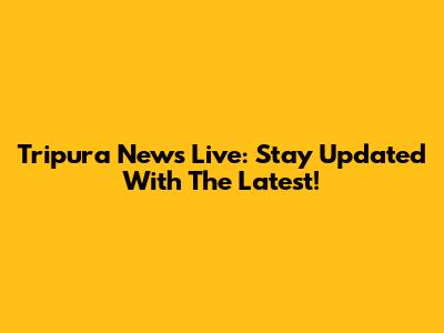 Tripura News Live: Stay Updated With The Latest!