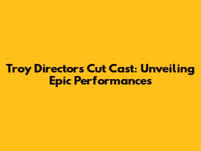 Troy Director's Cut Cast: Unveiling Epic Performances