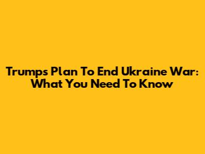 Trump's Plan To End Ukraine War: What You Need To Know