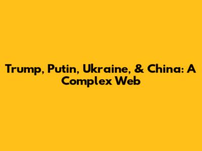Trump, Putin, Ukraine, & China: A Complex Web