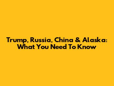 Trump, Russia, China & Alaska: What You Need To Know