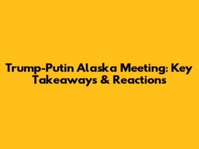 Trump-Putin Alaska Meeting: Key Takeaways & Reactions