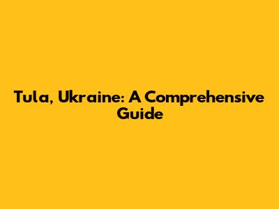 Tula, Ukraine: A Comprehensive Guide