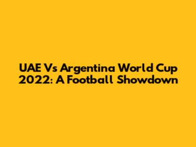 UAE Vs Argentina World Cup 2022: A Football Showdown