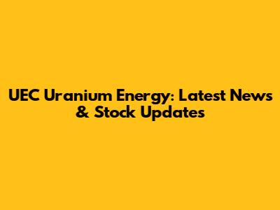 UEC Uranium Energy: Latest News & Stock Updates