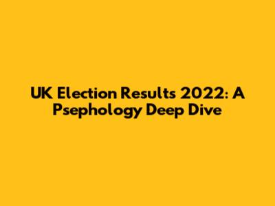 UK Election Results 2022: A Psephology Deep Dive