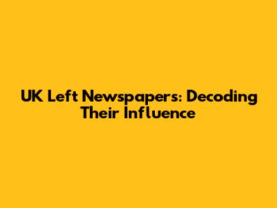 UK Left Newspapers: Decoding Their Influence