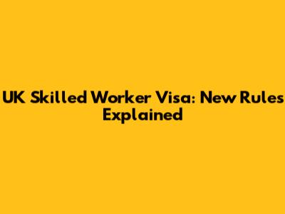 UK Skilled Worker Visa: New Rules Explained