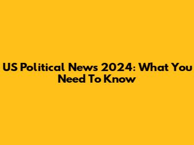 US Political News 2024: What You Need To Know
