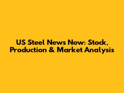 US Steel News Now: Stock, Production & Market Analysis