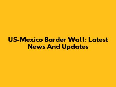 US-Mexico Border Wall: Latest News And Updates
