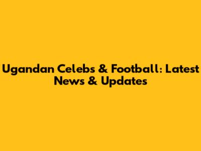 Ugandan Celebs & Football: Latest News & Updates