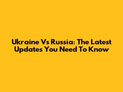 Ukraine Vs Russia: The Latest Updates You Need To Know