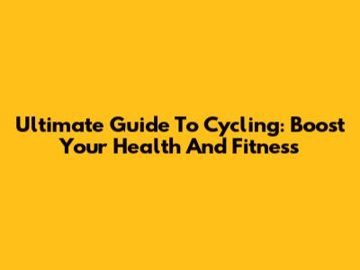 Ultimate Guide To Cycling: Boost Your Health And Fitness