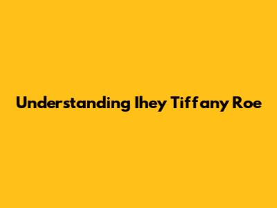 Understanding Ihey Tiffany Roe