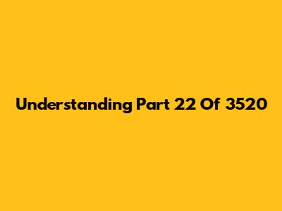 Understanding Part 22 Of 3520