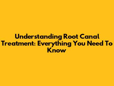 Understanding Root Canal Treatment: Everything You Need To Know