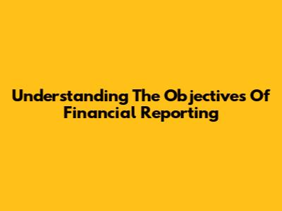 Understanding The Objectives Of Financial Reporting