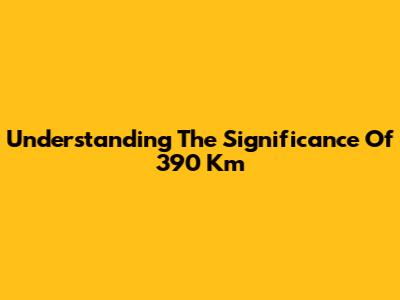 Understanding The Significance Of 390 Km
